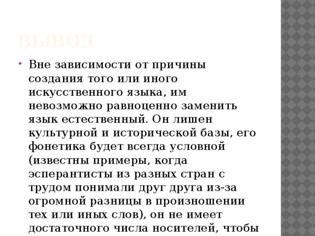 Вывод Вне зависимости от причины создания того или иного искусственного языка, им невозможно равноценно заменить язык естественный. Он лишен культурной и исторической базы, его фонетика будет всегда условной (известны примеры, когда эсперантисты из разных стран с трудом понимали друг друга из-за огромной разницы в произношении тех или иных слов), он не имеет достаточного числа носителей, чтобы можно было «окунуться» в их среду. 