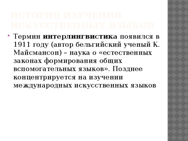 История изучения искусственных языков Термин интерлингвистика появился в 1911 году (автор бельгийский ученый К. Майсмансон) – наука о «естественных законах формирования общих вспомогательных языков». Позднее концентрируется на изучении международных искусственных языков 