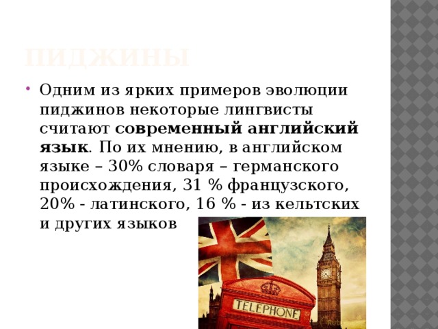 Пиджины Одним из ярких примеров эволюции пиджинов некоторые лингвисты считают современный английский язык . По их мнению, в английском языке – 30% словаря – германского происхождения, 31 % французского, 20% - латинского, 16 % - из кельтских и других языков 