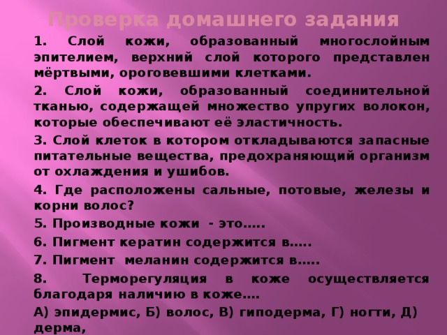 Проверка домашнего задания 1. Слой кожи, образованный многослойным эпителием, верхний слой которого представлен мёртвыми, ороговевшими клетками. 2. Слой кожи, образованный соединительной тканью, содержащей множество упругих волокон, которые обеспечивают её эластичность. 3. Слой клеток в котором откладываются запасные питательные вещества, предохраняющий организм от охлаждения и ушибов. 4. Где расположены сальные, потовые, железы и корни волос? 5. Производные кожи - это….. 6. Пигмент кератин содержится в….. 7. Пигмент меланин содержится в….. 8. Терморегуляция в коже осуществляется благодаря наличию в коже…. А) эпидермис, Б) волос, В) гиподерма, Г) ногти, Д) дерма, Е) сальные железы, Ж) потовые железы, З) кровеносные сосуды 