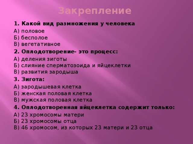 Закрепление  1. Какой вид размножения у человека А) половое   Б) бесполое   В) вегетативное 2. Оплодотворение- это процесс: А) деления зиготы  Б) слияние сперматозоида и яйцеклетки   В) развития зародыша 3. Зигота: А) зародышевая клетка  Б) женская половая клетка   В) мужская половая клетка 4. Оплодотворенная яйцеклетка содержит только: А) 23 хромосомы матери  Б) 23 хромосомы отца   В) 46 хромосом, из которых 23 матери и 23 отца 