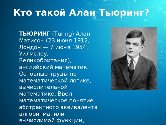 Кто такой Алан Тьюринг? ТЬЮРИНГ (Turing) Алан Матисон (23 июня 1912, Лондон — 7 июня 1954, Уилмслоу, Великобритания), английский математик. Основные труды по математической логике, вычислительной математике. Ввел математическое понятие абстрактного эквивалента алгоритма, или вычислимой функции, получившее затем название «машины Тьюринга». 