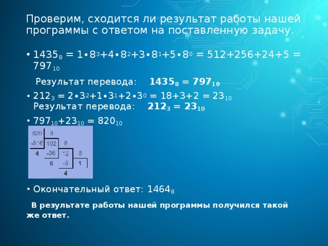 Проверим, сходится ли результат работы нашей программы с ответом на поставленную задачу. 1435 8  = 1∙8 3 +4∙8 2 +3∙8 1 +5∙8 0  = 512+256+24+5 = 797 10  Результат перевода: 1435 8  = 797 10 212 3  = 2∙3 2 +1∙3 1 +2∙3 0  = 18+3+2 = 23 10  Результат перевода: 212 3  = 23 10 797 10 +23 10  = 820 10 Окончательный ответ: 1464 8   В результате работы нашей программы получился такой же ответ. 