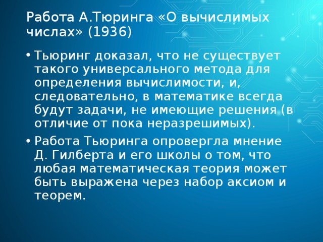 Работа А.Тюринга «О вычислимых числах» (1936) Тьюринг доказал, что не существует такого универсального метода для определения вычислимости, и, следовательно, в математике всегда будут задачи, не имеющие решения (в отличие от пока неразрешимых). Работа Тьюринга опровергла мнение Д. Гилберта и его школы о том, что любая математическая теория может быть выражена через набор аксиом и теорем. 