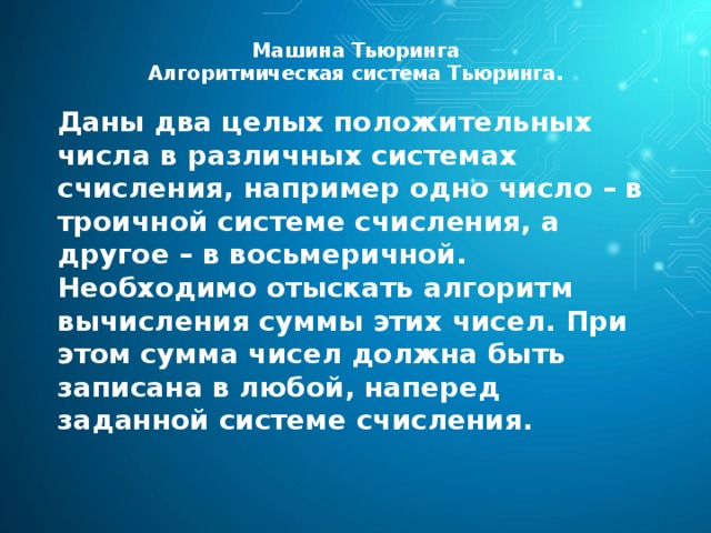 Машина Тьюринга  Алгоритмическая система Тьюринга.   Даны два целых положительных числа в различных системах счисления, например одно число – в троичной системе счисления, а другое – в восьмеричной. Необходимо отыскать алгоритм вычисления суммы этих чисел. При этом сумма чисел должна быть записана в любой, наперед заданной системе счисления. 