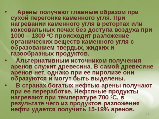  Арены получают главным образом при сухой перегонке каменного угля. При нагревании каменного угля в ретортах или коксовальных печах без доступа воздуха при 1000 – 1300 0 С происходит разложение органических веществ каменного угля с образованием твердых, жидких и газообразных продуктов.  Альтернативным источником получения аренов служит древесина. В самой древесине аренов нет, однако при ее пиролизе они образуются и могут быть выделены.  В странах богатых нефтью арены получают при ее переработке. Нефтяные продукты нагревают при температуре 700 0 С, в результате чего из продуктов разложения нефти удается получить 15-18% аренов.  