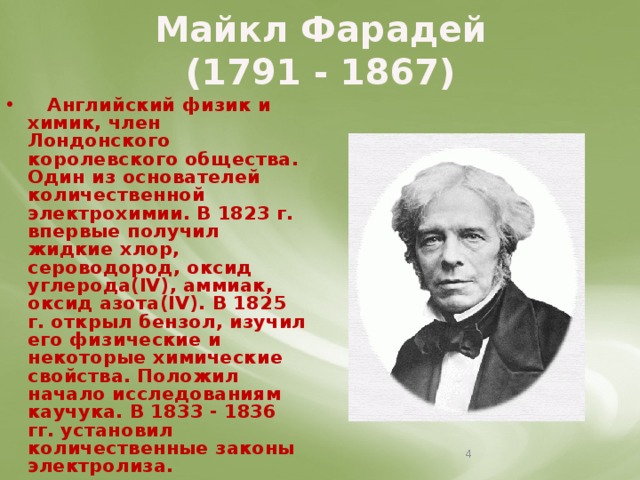 Майкл Фарадей  (1791 - 1867)  Английский физик и химик, член Лондонского королевского общества. Один из основателей количественной электрохимии. В 1823 г. впервые получил жидкие хлор, сероводород, оксид углерода(IV), аммиак, оксид азота(IV). В 1825 г. открыл бензол, изучил его физические и некоторые химические свойства. Положил начало исследованиям каучука. В 1833 - 1836 гг. установил количественные законы электролиза.  