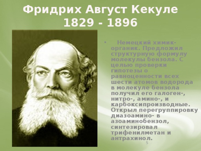 Фридрих Август Кекуле  1829 - 1896   Немецкий химик-органик. Предложил структурную формулу молекулы бензола. С целью проверки гипотезы о равноценности всех шести атомов водорода в молекуле бензола получил его галоген-, нитро-, амино-, и карбоксипроизводные. Открыл перегруппировку диазоамино- в азоаминобензол, синтезировал трифенилметан и антрахинол.   