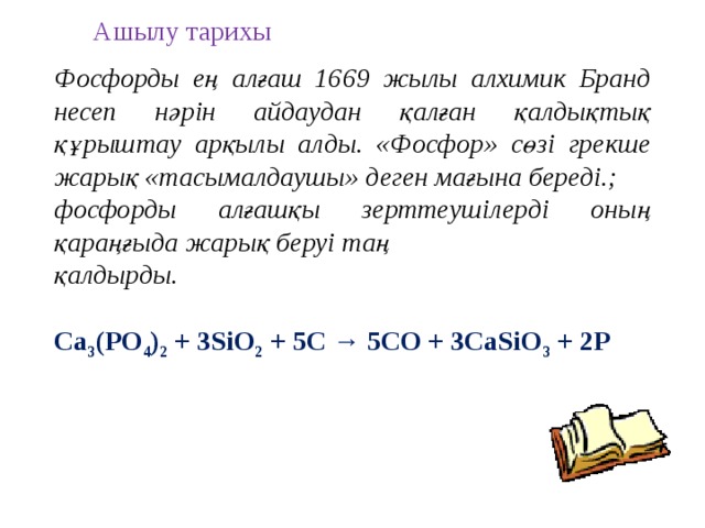 Ашылу тарихы Фосфорды ең алғаш 1669 жылы алхимик Бранд несеп нәрін айдаудан қалған қалдықтық құрыштау арқылы алды. «Фосфор» сөзі грекше жарық «тасымалдаушы» деген мағына береді.; фосфорды алғашқы зерттеушілерді оның қараңғыда жарық беруі таң қалдырды. Ca 3 (PO 4 ) 2 + 3SiO 2 + 5C → 5CO + 3CaSiO 3 + 2P  