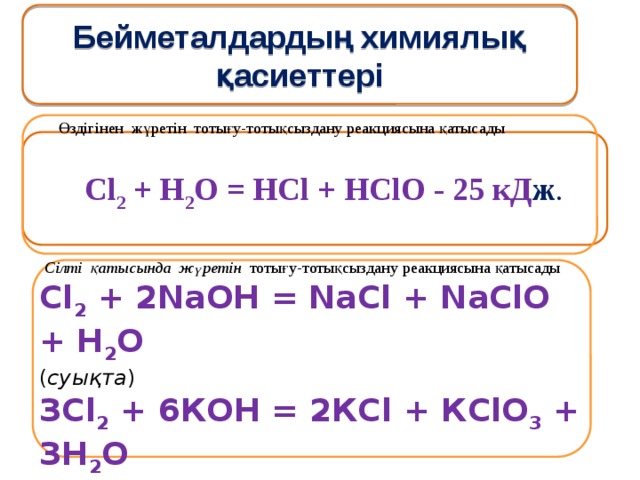 Бейметалдардың химиялық қасиеттері Өздігінен жүретін тотығу-тотықсыздану реакциясына қатысады  Сl 2 + Н 2 О = НСl + НСlO - 25 кД ж .   Сілті қатысында жүретін тотығу-тотықсыздану реакциясына қатысады Сl 2 + 2NаОН = NаСl + NаСlO + Н 2 О ( суықта ) ЗСl 2 + 6КОН = 2КСl + КClO 3 + ЗН 2 О (қыздырғанда) 