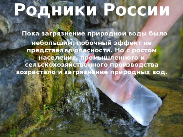   Родники России   Пока загрязнение природной воды было небольшим, побочный эффект не представлял опасности. Но с ростом населения, промышленного и сельскохозяйственного производства возрастало и загрязнение природных вод.   