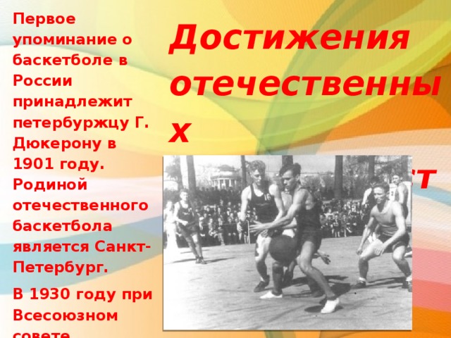 Первое упоминание о баскетболе в России принадлежит петербуржцу Г. Дюкерону в 1901 году. Родиной отечественного баскетбола является Санкт-Петербург. В 1930 году при Всесоюзном совете физической культуры была создана Всесоюзная секция баскетбола. Достижения отечественных баскетболистов. 