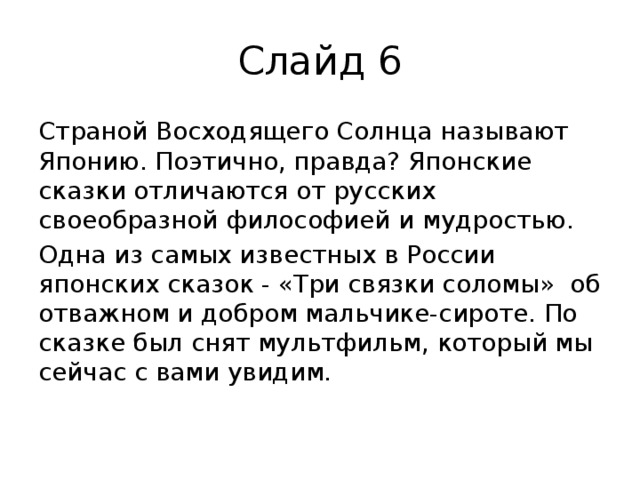 Слайд 6 Страной Восходящего Солнца называют Японию. Поэтично, правда? Японские сказки отличаются от русских своеобразной философией и мудростью. Одна из самых известных в России японских сказок - «Три связки соломы» об отважном и добром мальчике-сироте. По сказке был снят мультфильм, который мы сейчас с вами увидим. 