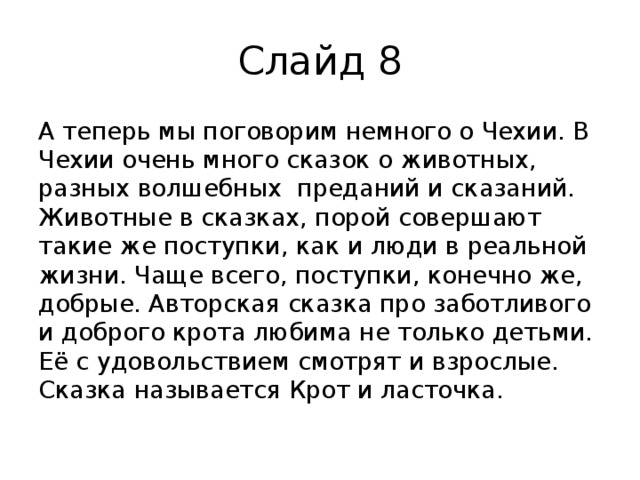 Слайд 8 А теперь мы поговорим немного о Чехии. В Чехии очень много сказок о животных, разных волшебных преданий и сказаний. Животные в сказках, порой совершают такие же поступки, как и люди в реальной жизни. Чаще всего, поступки, конечно же, добрые. Авторская сказка про заботливого и доброго крота любима не только детьми. Её с удовольствием смотрят и взрослые. Сказка называется Крот и ласточка. 