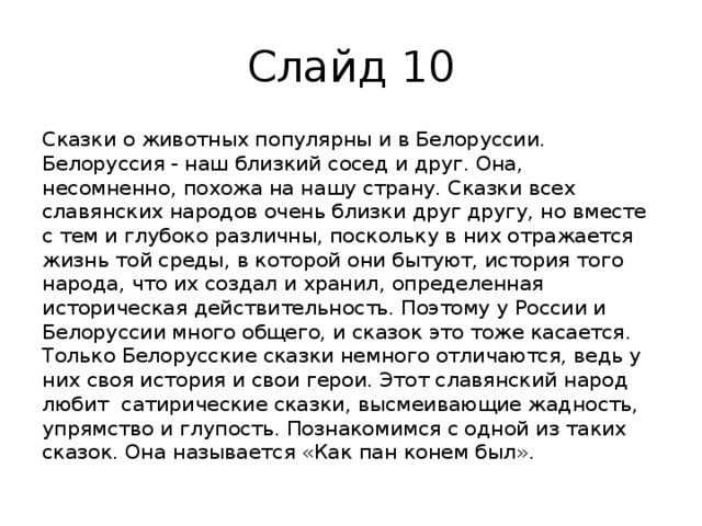 Слайд 10 Сказки о животных популярны и в Белоруссии. Белоруссия - наш близкий сосед и друг. Она, несомненно, похожа на нашу страну. Сказки всех славянских народов очень близки друг другу, но вместе с тем и глубоко различны, поскольку в них отражается жизнь той среды, в которой они бытуют, история того народа, что их создал и хранил, определенная историческая действительность. Поэтому у России и Белоруссии много общего, и сказок это тоже касается. Только Белорусские сказки немного отличаются, ведь у них своя история и свои герои. Этот славянский народ любит сатирические сказки, высмеивающие жадность, упрямство и глупость. Познакомимся с одной из таких сказок. Она называется «Как пан конем был». 