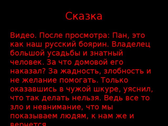 Сказка Видео. После просмотра: Пан, это как наш русский боярин. Владелец большой усадьбы и знатный человек. За что домовой его наказал? За жадность, злобность и не желание помогать. Только оказавшись в чужой шкуре, уяснил, что так делать нельзя. Ведь все то зло и невнимание, что мы показываем людям, к нам же и вернется. 