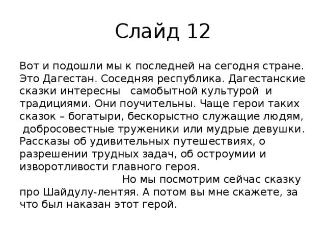 Слайд 12 Вот и подошли мы к последней на сегодня стране. Это Дагестан. Соседняя республика. Дагестанские сказки интересны самобытной культурой и традициями. Они поучительны. Чаще герои таких сказок – богатыри, бескорыстно служащие людям, добросовестные труженики или мудрые девушки. Рассказы об удивительных путешествиях, о разрешении трудных задач, об остроумии и изворотливости главного героя. Но мы посмотрим сейчас сказку про Шайдулу-лентяя. А потом вы мне скажете, за что был наказан этот герой. 