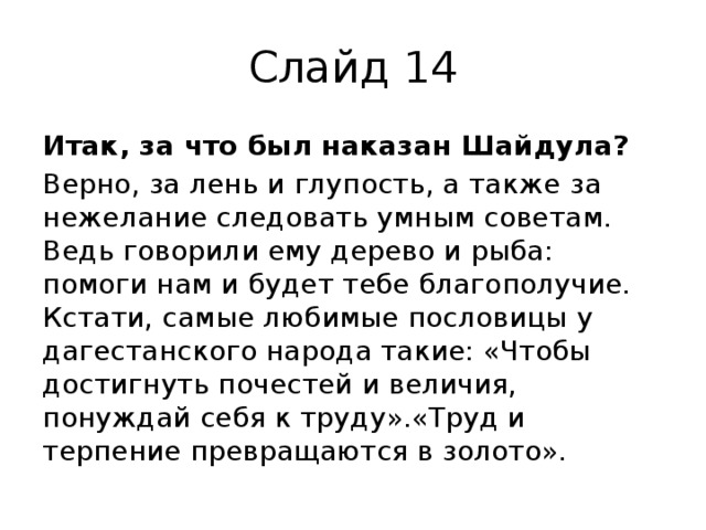 Слайд 14 Итак, за что был наказан Шайдула? Верно, за лень и глупость, а также за нежелание следовать умным советам. Ведь говорили ему дерево и рыба: помоги нам и будет тебе благополучие. Кстати, самые любимые пословицы у дагестанского народа такие: «Чтобы достигнуть почестей и величия, понуждай себя к труду».«Труд и терпение превращаются в золото». 