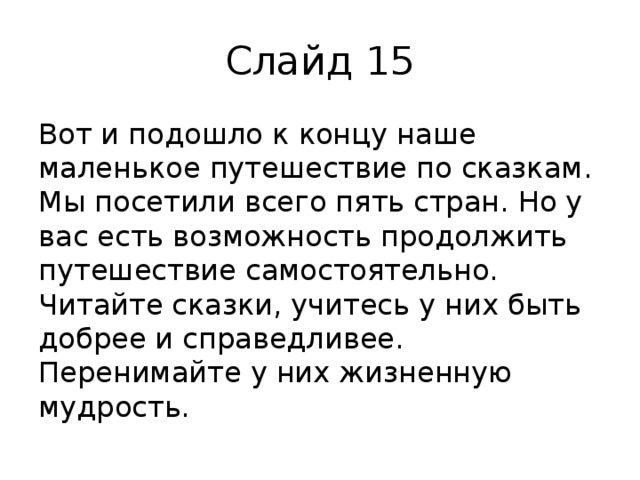 Слайд 15 Вот и подошло к концу наше маленькое путешествие по сказкам. Мы посетили всего пять стран. Но у вас есть возможность продолжить путешествие самостоятельно. Читайте сказки, учитесь у них быть добрее и справедливее. Перенимайте у них жизненную мудрость.   