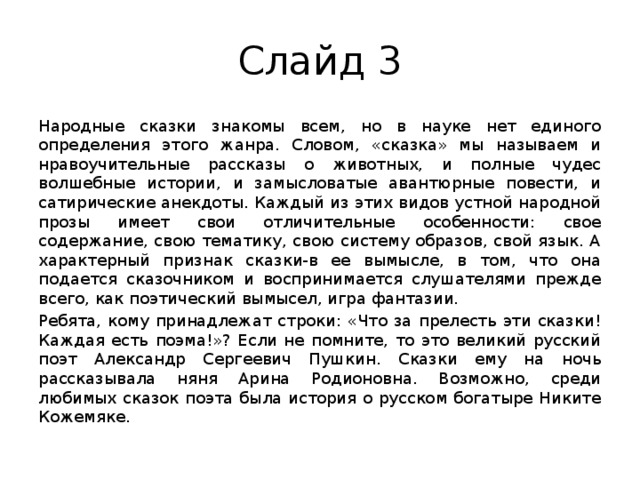 Слайд 3 Народные сказки знакомы всем, но в науке нет единого определения этого жанра. Словом, «сказка» мы называем и нравоучительные рассказы о животных, и полные чудес волшебные истории, и замысловатые авантюрные повести, и сатирические анекдоты. Каждый из этих видов устной народной прозы имеет свои отличительные особенности: свое содержание, свою тематику, свою систему образов, свой язык. А характерный признак сказки-в ее вымысле, в том, что она подается сказочником и воспринимается слушателями прежде всего, как поэтический вымысел, игра фантазии. Ребята, кому принадлежат строки: «Что за прелесть эти сказки! Каждая есть поэма!»? Если не помните, то это великий русский поэт Александр Сергеевич Пушкин. Сказки ему на ночь рассказывала няня Арина Родионовна. Возможно, среди любимых сказок поэта была история о русском богатыре Никите Кожемяке. 