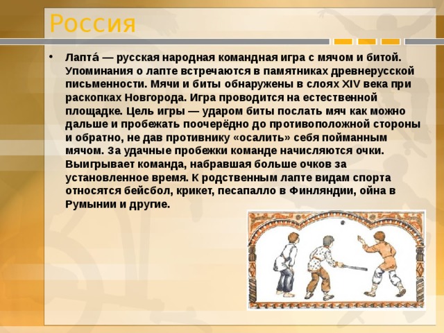 Россия Лапта́ — русская народная командная игра с мячом и битой. Упоминания о лапте встречаются в памятниках древнерусской письменности. Мячи и биты обнаружены в слоях XIV века при раскопках Новгорода. Игра проводится на естественной площадке. Цель игры — ударом биты послать мяч как можно дальше и пробежать поочерёдно до противоположной стороны и обратно, не дав противнику «осалить» себя пойманным мячом. За удачные пробежки команде начисляются очки. Выигрывает команда, набравшая больше очков за установленное время. К родственным лаптe видам спорта относятся бейсбол, крикет, песапалло в Финляндии, ойна в Румынии и другие. 