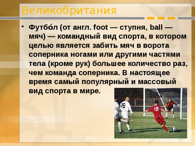 Великобритания Футбо́л (от англ. foot — ступня, ball — мяч) — командный вид спорта, в котором целью является забить мяч в ворота соперника ногами или другими частями тела (кроме рук) большее количество раз, чем команда соперника. В настоящее время самый популярный и массовый вид спорта в мире. 