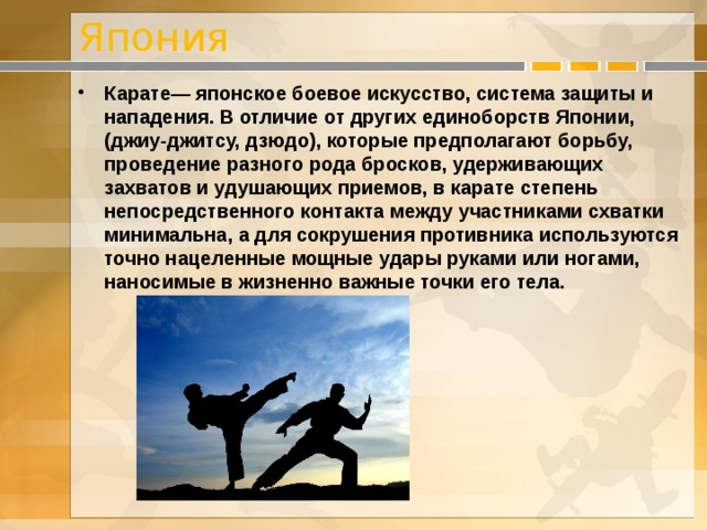 Япония Карате— японское боевое искусство, система защиты и нападения. В отличие от других единоборств Японии, (джиу-джитсу, дзюдо), которые предполагают борьбу, проведение разного рода бросков, удерживающих захватов и удушающих приемов, в карате степень непосредственного контакта между участниками схватки минимальна, а для сокрушения противника используются точно нацеленные мощные удары руками или ногами, наносимые в жизненно важные точки его тела.  