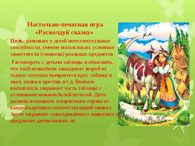 Настольно-печатная игра «Расколдуй сказку» Цель:  развивать у детей интеллектуальные способности, умение использовать условные заместители (символы) реальных предметов.   Рассмотреть с детьми таблицы и объяснить, что злой волшебник заколдовал зверей из сказки: петушка превратил в круг, собачку в овал, ежика в крестик и т.д. Вначале воспитатель закрывает часть таблицы с условными знаками белой полосой. Дети должны вспомнить и нарисовать справа от каждой картинки соответствующий символ. Затем закрывает «заколдованных» животных и предлагает детям назвать их. 