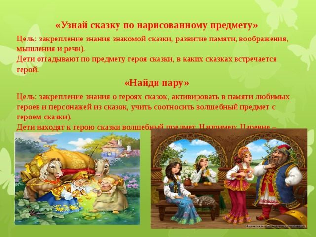 «Узнай сказку по нарисованному предмету»   Цель: закрепление знания знакомой сказки, развитие памяти, воображения, мышления и речи).  Дети отгадывают по предмету героя сказки, в каких сказках встречается герой. «Найди пару»  Цель: закрепление знания о героях сказок, активировать в памяти любимых героев и персонажей из сказок, учить соотносить волшебный предмет с героем сказки).  Дети находят к герою сказки волшебный предмет. Например: Царевне – лягушке – стрелу. 