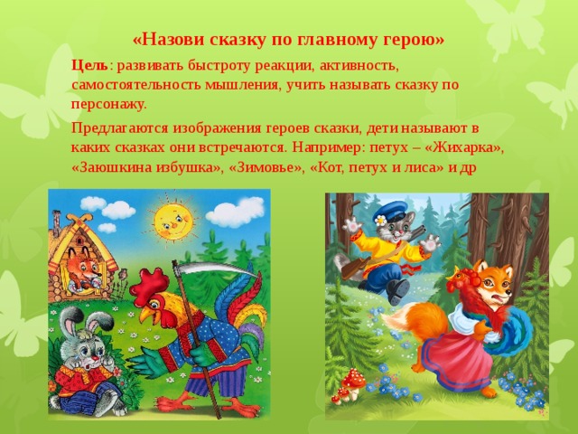 «Назови сказку по главному герою»  Цель : развивать быстроту реакции, активность, самостоятельность мышления, учить называть сказку по персонажу. Предлагаются изображения героев сказки, дети называют в каких сказках они встречаются. Например: петух – «Жихарка», «Заюшкина избушка», «Зимовье», «Кот, петух и лиса» и др 