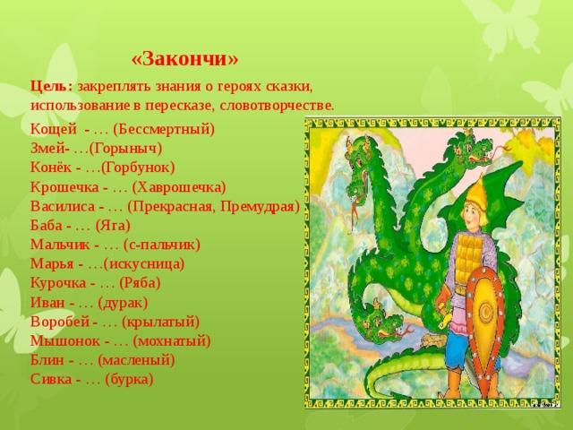 «Закончи» Цель: закреплять знания о героях сказки, использование в пересказе, словотворчестве. Кощей  - … (Бессмертный)  Змей- …(Горыныч)  Конёк - …(Горбунок)  Крошечка - … (Хаврошечка)  Василиса - … (Прекрасная, Премудрая)  Баба - … (Яга)  Мальчик - … (с-пальчик)  Марья - …(искусница)  Курочка - … (Ряба)  Иван - … (дурак)  Воробей - … (крылатый)  Мышонок - … (мохнатый)  Блин - … (масленый)  Сивка - … (бурка) 
