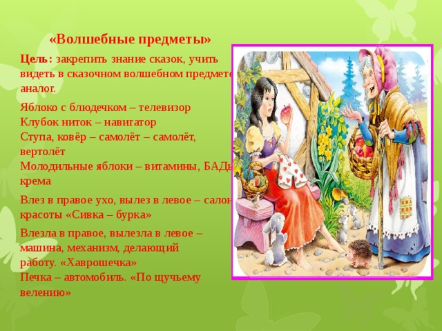 «Волшебные предметы»  Цель: закрепить знание сказок, учить видеть в сказочном волшебном предмете аналог. Яблоко с блюдечком – телевизор  Клубок ниток – навигатор  Ступа, ковёр – самолёт – самолёт, вертолёт  Молодильные яблоки – витамины, БАДы, крема Влез в правое ухо, вылез в левое – салон красоты «Сивка – бурка» Влезла в правое, вылезла в левое – машина, механизм, делающий работу. «Хаврошечка»  Печка – автомобиль. «По щучьему велению» 