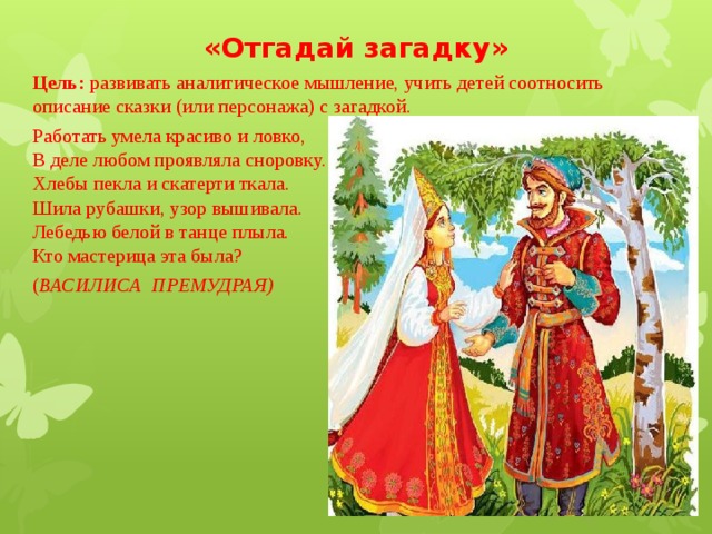 «Отгадай загадку» Цель:  развивать аналитическое мышление, учить детей соотносить описание сказки (или персонажа) с загадкой. Работать умела красиво и ловко,  В деле любом проявляла сноровку.  Хлебы пекла и скатерти ткала.  Шила рубашки, узор вышивала.  Лебедью белой в танце плыла.  Кто мастерица эта была?         ( ВАСИЛИСА  ПРЕМУДРАЯ) 