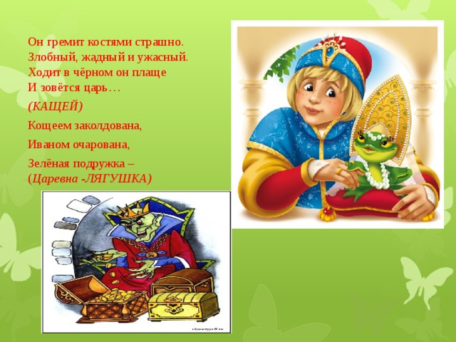 Он гремит костями страшно.  Злобный, жадный и ужасный.  Ходит в чёрном он плаще  И зовётся царь…                          (КАЩЕЙ) Кощеем заколдована, Иваном очарована, Зелёная подружка –  ( Царевна - ЛЯГУШКА) 