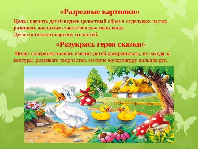 «Разрезные картинки»   Цель: научить детей видеть целостный образ в отдельных частях, развивать аналитико-синтетическое мышление.  Дети составляют картину из частей. «Разукрась героя сказки»   Цель: совершенствовать умение детей раскрашивать, не заходя за контуры, развивать творчество, мелкую мускулатуру пальцев рук. 