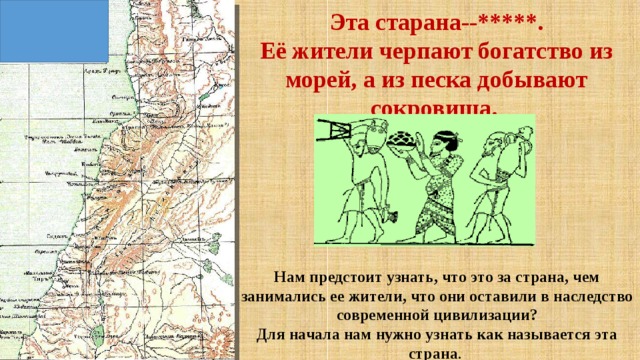 Эта старана--*****.  Её жители черпают богатство из морей, а из песка добывают сокровища.   Нам предстоит узнать, что это за страна, чем занимались ее жители, что они оставили в наследство современной цивилизации? Для начала нам нужно узнать как называется эта страна . 