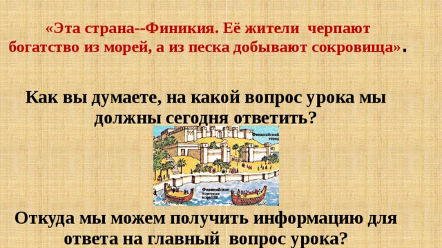«Эта страна--Финикия. Её жители черпают богатство из морей, а из песка добывают сокровища» .  Как вы думаете, на какой вопрос урока мы должны сегодня ответить?    Откуда мы можем получить информацию для ответа на главный вопрос урока? 