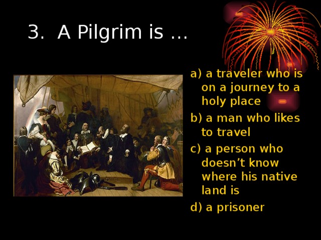 3. A Pilgrim is … a) a traveler who is on a journey to a holy place b) a man who likes to travel c) a person who doesn’t know where his native land is d) a prisoner 