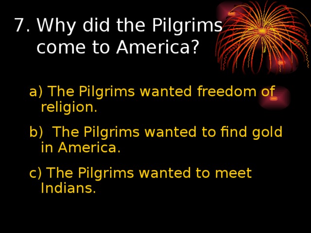 7. Why did the Pilgrims  come to America? a) The Pilgrims wanted freedom of religion. b)  The Pilgrims wanted to find gold in America. c) The Pilgrims wanted to meet Indians. 