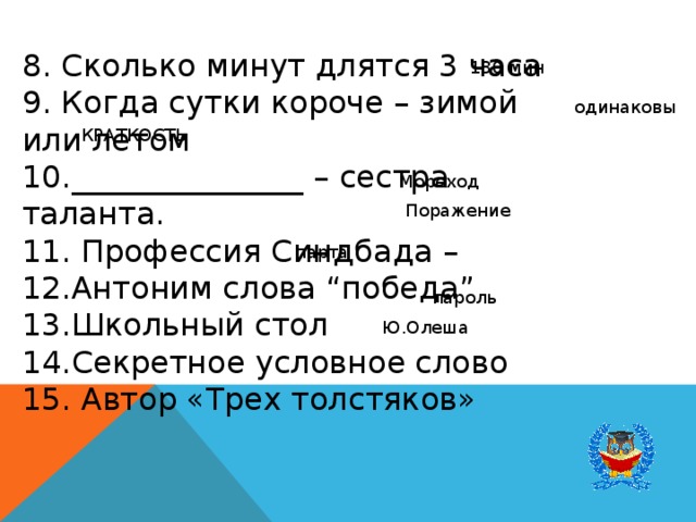 8. Сколько минут длятся 3 часа 9. Когда сутки короче – зимой или летом 10._______________ – сестра таланта. 11. Профессия Синдбада – 12.Антоним слова “победа” 13.Школьный стол 14.Секретное условное слово 15. Автор «Трех толстяков» 180 мин одинаковы КРАТКОСТЬ Мореход Поражение парта пароль Ю.Олеша 