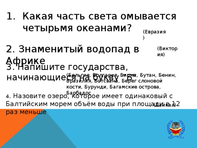 Какая часть света омывается четырьмя океанами? (Евразия) 2. Знаменитый водопад в Африке (Виктория) 3. Напишите государства, начинающиеся на букву “Б” (Бельгия, Болгария, Бирма, Бутан, Бенин, Бразилия, Ботсвана, Берег слоновой кости, Бурунди, Багамские острова, Барбадос 4 . Назовите озеро, которое имеет одинаковый с Балтийским морем объём воды при площади в 12 раз меньше (Байкал) 