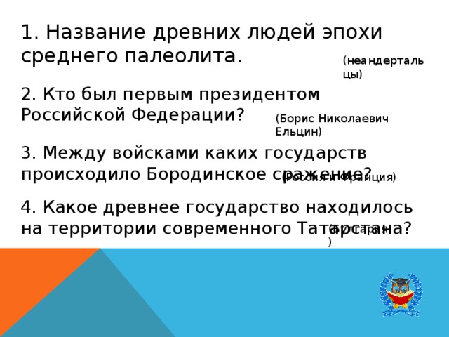 1. Название древних людей эпохи среднего палеолита. (неандертальцы) 2. Кто был первым президентом Российской Федерации? (Борис Николаевич Ельцин) 3. Между войсками каких государств происходило Бородинское сражение? (Россия и Франция) 4. Какое древнее государство находилось на территории современного Татарстана? (Булгария) 