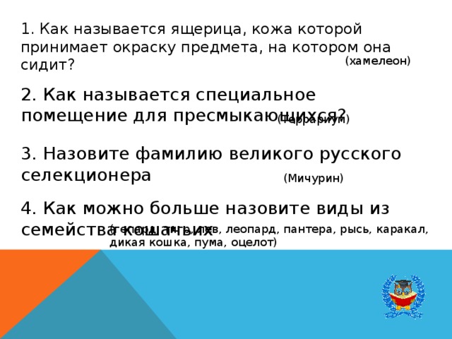 1. Как называется ящерица, кожа которой принимает окраску предмета, на котором она сидит? (хамелеон) 2. Как называется специальное помещение для пресмыкающихся? (Террариум) 3. Назовите фамилию великого русского селекционера (Мичурин) 4. Как можно больше назовите виды из семейства кошачьих (гепард, тигр, лев, леопард, пантера, рысь, каракал, дикая кошка, пума, оцелот) 