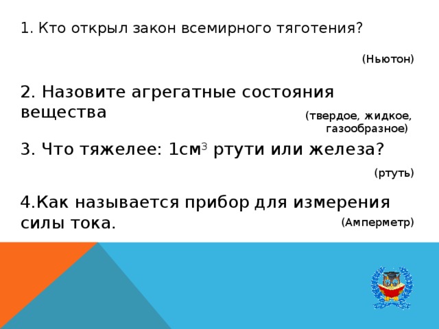 1. Кто открыл закон всемирного тяготения? (Ньютон) 2. Назовите агрегатные состояния вещества (твердое, жидкое, газообразное) 3. Что тяжелее: 1см 3  ртути или железа? (ртуть) 4.Как называется прибор для измерения силы тока. (Амперметр) 