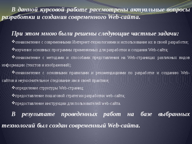 В данной курсовой работе рассмотрены актуальные вопросы разработки и создания современного Web-сайта. При этом мною были решены следующие частные задачи: ознакомление с современными Интернет-технологиями и использование их в своей разработке; изучение основных программы применяемых для разработки и создания Web-сайта; ознакомление с методами и способами представления на Web-страницах различных видов информации (текстов и изображений); ознакомление с основными правилами и рекомендациями по разработке и созданию Web-сайтов и неукоснительное следование им в своей практике; определение структуры Web-страниц; предоставление пошаговой стратегии разработки web-сайта; предоставление инструкции для пользователей web-сайта. В результате проведенных работ на базе выбранных технологий был создан современный Web-сайта . 