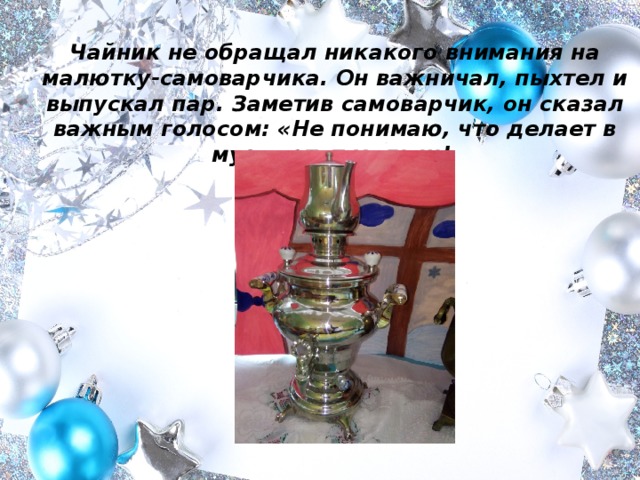 Чайник не обращал никакого внимания на малютку-самоварчика. Он важничал, пыхтел и выпускал пар. Заметив самоварчик, он сказал важным голосом: «Не понимаю, что делает в музее этот малыш!  