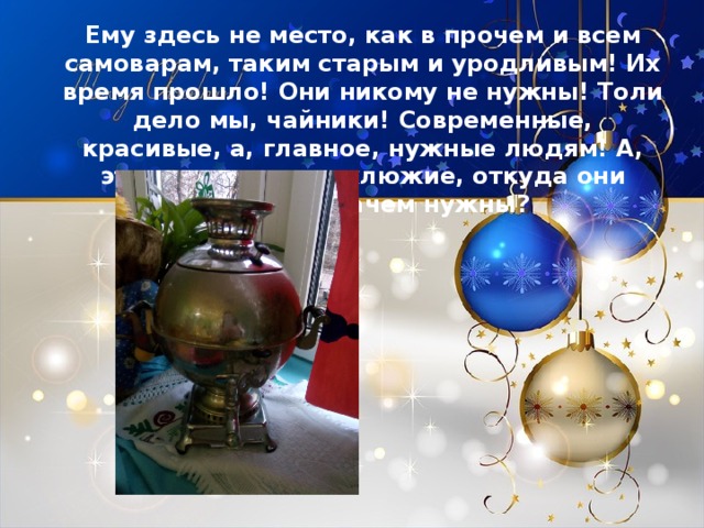 Ему здесь не место, как в прочем и всем самоварам, таким старым и уродливым! Их время прошло! Они никому не нужны! Толи дело мы, чайники! Современные, красивые, а, главное, нужные людям! А, эти толстые и неуклюжие, откуда они взялись и зачем нужны? 