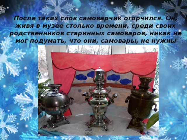 После таких слов самоварчик огорчился. Он, живя в музее столько времени, среди своих родственников старинных самоваров, никак не мог подумать, что они, самовары, не нужны людям.  