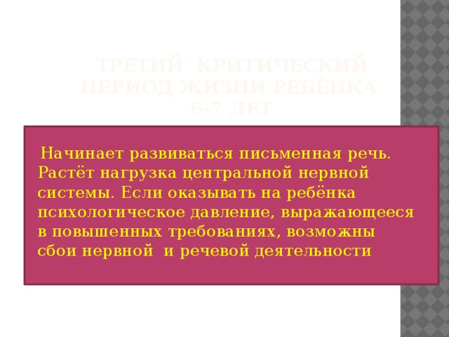 Третий критический период жизни ребёнка  6-7 лет  Начинает развиваться письменная речь. Растёт нагрузка центральной нервной системы. Если оказывать на ребёнка психологическое давление, выражающееся в повышенных требованиях, возможны сбои нервной и речевой деятельности 