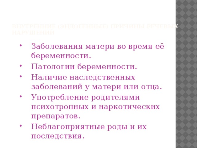   Внутренние (эндогенные) причины речевых нарушений    Заболевания матери во время её беременности. Патологии беременности. Наличие наследственных заболеваний у матери или отца. Употребление родителями психотропных и наркотических препаратов. Неблагоприятные роды и их последствия. 